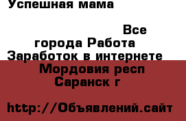  Успешная мама                                                                 - Все города Работа » Заработок в интернете   . Мордовия респ.,Саранск г.